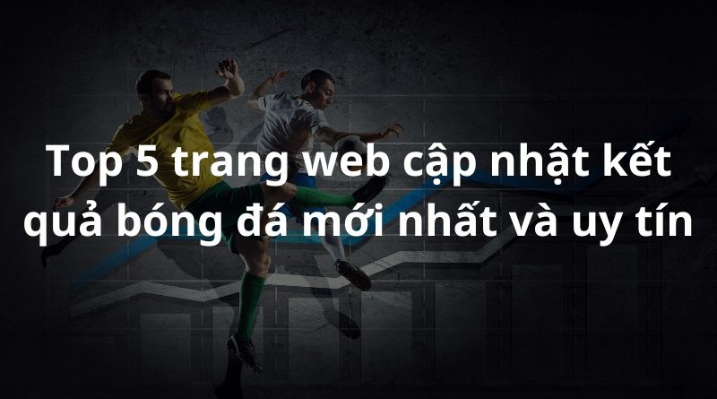 Top 5 trang web cập nhật kết quả bóng đá mới nhất và uy tín